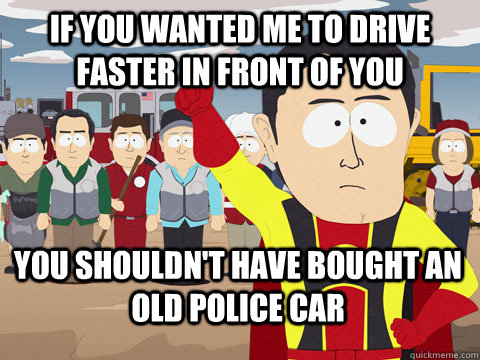 if you wanted me to drive faster in front of you you shouldn't have bought an old police car  Captain Hindsight