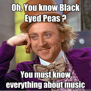 Oh, You know Black Eyed Peas ? You must know everything about music  Creepy Wonka