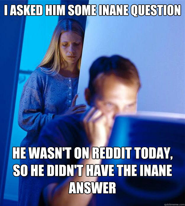 i asked him some inane question he wasn't on reddit today, so he didn't have the inane answer  Redditors Wife