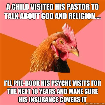 A child visited his pastor to talk about God and religion.... I'll pre-book his psyche visits for the next 10 years and make sure his insurance covers it - A child visited his pastor to talk about God and religion.... I'll pre-book his psyche visits for the next 10 years and make sure his insurance covers it  Anti-Joke Chicken