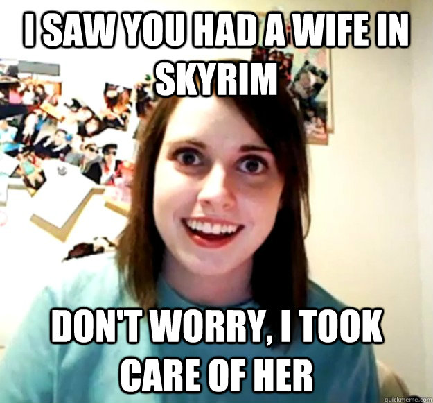 I saw you had a wife in Skyrim Don't worry, I took care of her  Overly Attached Girlfriend