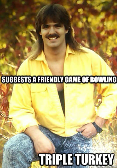 Suggests a friendly game of bowling Triple Turkey - Suggests a friendly game of bowling Triple Turkey  Stereotype Steve