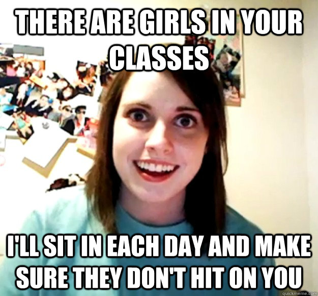 There are girls in your classes I'll sit in each day and make sure they don't hit on you  Overly Attached Girlfriend