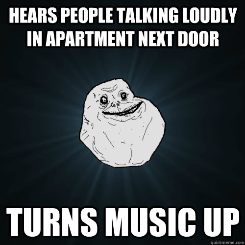 Hears people talking loudly in apartment next door Turns music up  Forever Alone