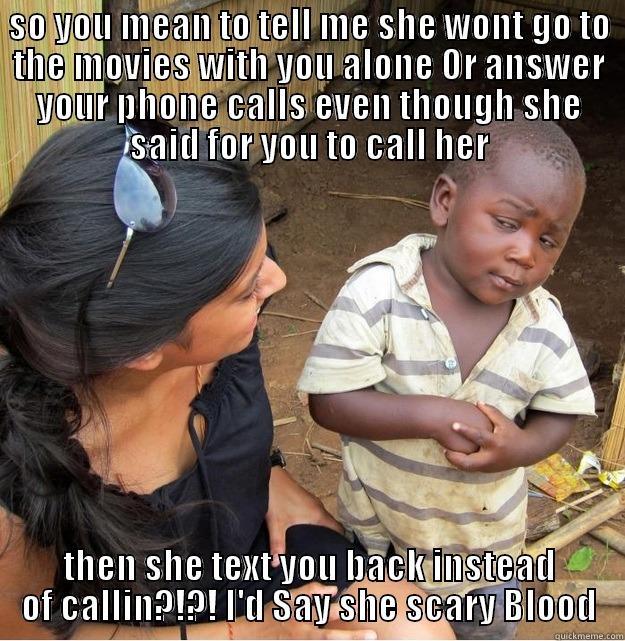 SO YOU MEAN TO TELL ME SHE WONT GO TO THE MOVIES WITH YOU ALONE OR ANSWER YOUR PHONE CALLS EVEN THOUGH SHE SAID FOR YOU TO CALL HER THEN SHE TEXT YOU BACK INSTEAD OF CALLIN?!?! I'D SAY SHE SCARY BLOOD Skeptical Third World Kid