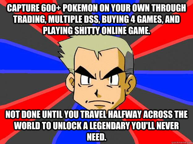 Capture 600+ Pokemon on your own through trading, multiple DSs, buying 4 games, and playing shitty online game. Not done until you travel halfway across the world to unlock a legendary you'll never need.  Professor Oak