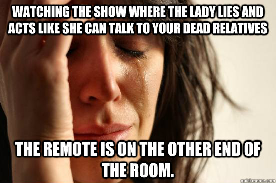 watching the show where the lady lies and acts like she can talk to your dead relatives the remote is on the other end of the room. - watching the show where the lady lies and acts like she can talk to your dead relatives the remote is on the other end of the room.  First World Problems