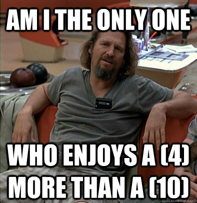 Am I the only one who enjoys a (4) more than a (10)  The Dude