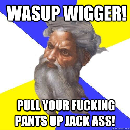  wasup wigger!  pull your fucking pants up jack ass!  Advice God