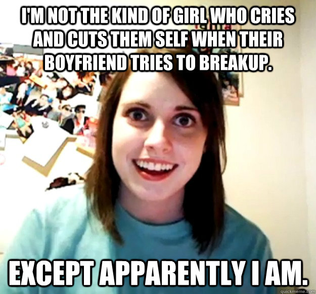 I'm not the kind of girl who cries and cuts them self when their boyfriend tries to breakup. except apparently I am.  Overly Attached Girlfriend