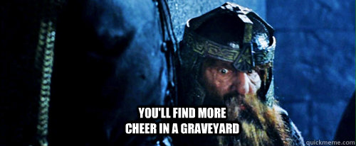 You'll find more cheer in a graveyard  Gimli