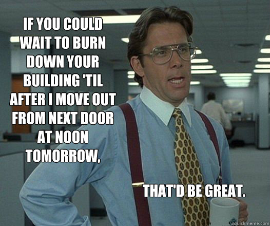 If you could wait to burn down your building 'til after I move out from next door at noon tomorrow, That'd be great.  Scumbag boss
