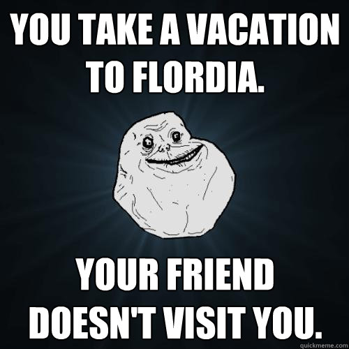 You take a vacation to Flordia. Your friend doesn't visit you.  Forever Alone