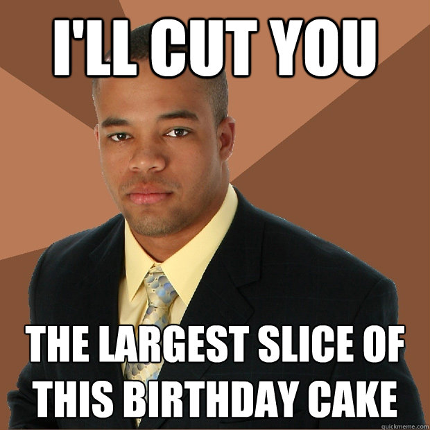 I'll cut you  The largest slice of this birthday cake  Successful Black Man