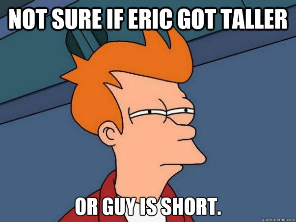 Not sure if eric got taller or guy is short.  Not sure Fry