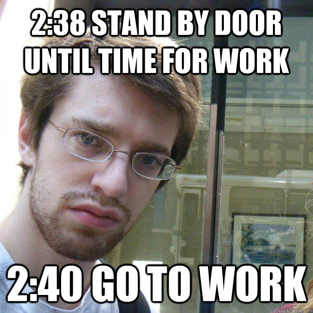 2:38 stand by door until time for work 2:40 go to work  Awkward roommate