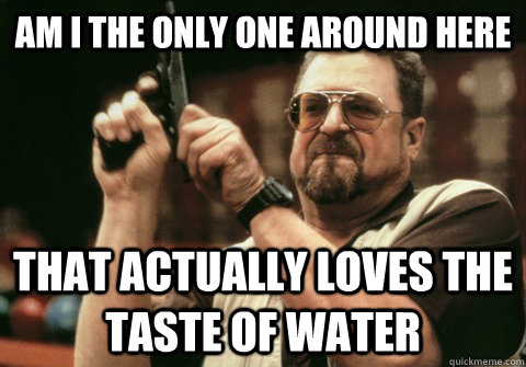 Am I the only one around here that actually loves the taste of water - Am I the only one around here that actually loves the taste of water  Am I the only one