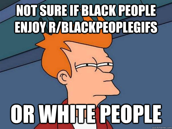 NOT SURE IF BLACK PEOPLE ENJOY R/BLACKPEOPLEGIFS OR WHITE PEOPLE - NOT SURE IF BLACK PEOPLE ENJOY R/BLACKPEOPLEGIFS OR WHITE PEOPLE  Futurama Fry