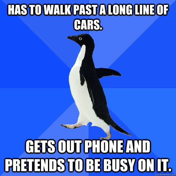 Has to walk past a long line of cars. Gets out phone and pretends to be busy on it.  Socially Awkward Penguin