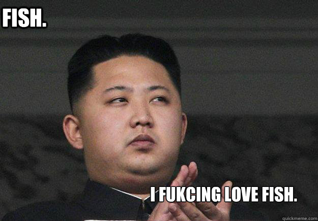 Fish. I fukcing love fish.  Kim jong lulz
