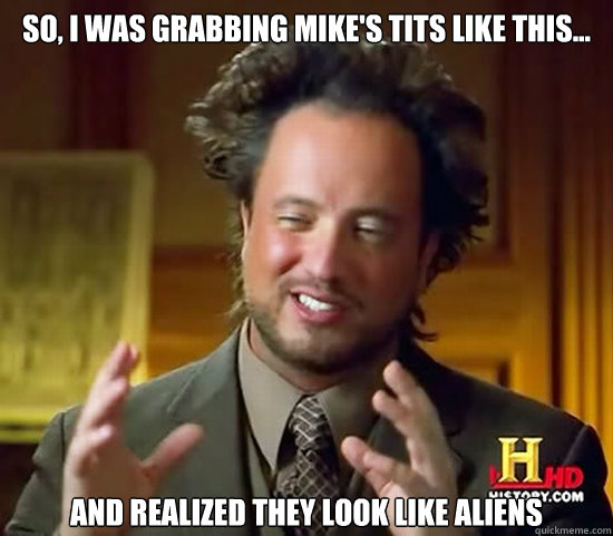 so, i was grabbing mike's tits like this... and realized they look like aliens - so, i was grabbing mike's tits like this... and realized they look like aliens  Ancient Aliens