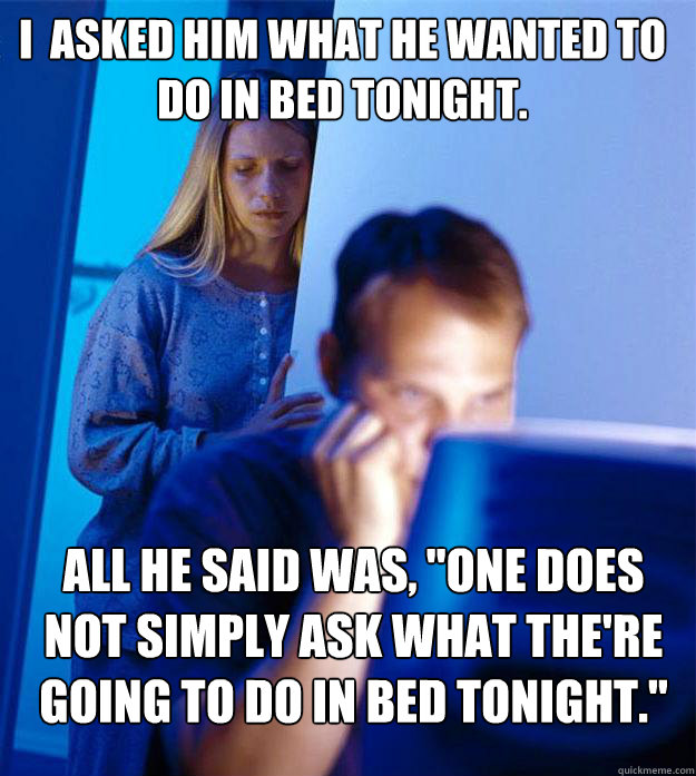 i  asked him what he wanted to do in bed tonight. All he said was, 