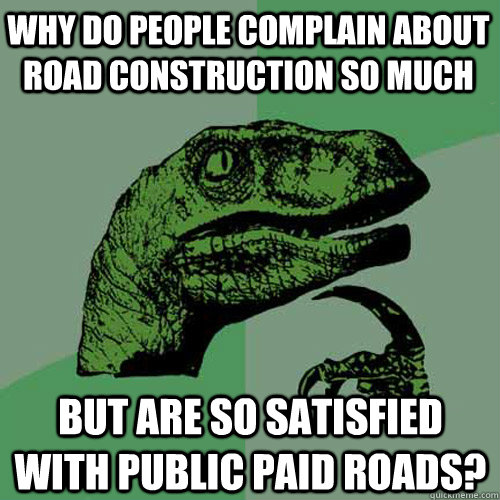 why do people complain about road construction so much but are so satisfied with public paid roads?  Philosoraptor