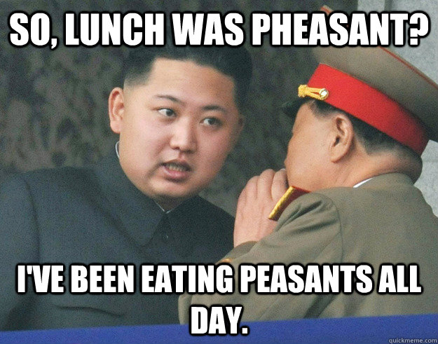 so, lunch was pheasant? I've been eating peasants all day.   Hungry Kim Jong Un