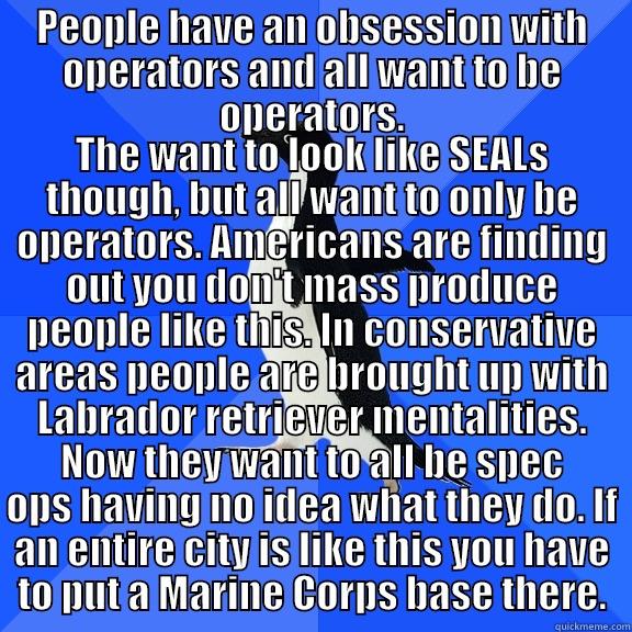 PEOPLE HAVE AN OBSESSION WITH OPERATORS AND ALL WANT TO BE OPERATORS. THE WANT TO LOOK LIKE SEALS THOUGH, BUT ALL WANT TO ONLY BE OPERATORS. AMERICANS ARE FINDING OUT YOU DON'T MASS PRODUCE PEOPLE LIKE THIS. IN CONSERVATIVE AREAS PEOPLE ARE BROUGHT UP WITH LABRADOR RETRIEVER MENTALITIES. NOW THEY WANT TO ALL BE SPEC OPS HAV Socially Awkward Penguin