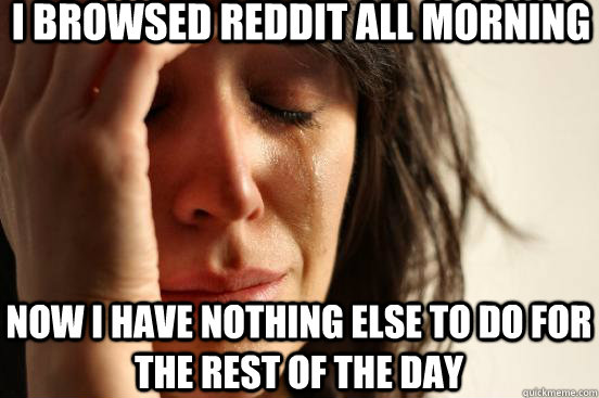 I browsed Reddit all morning Now I have nothing else to do for the rest of the day  First World Problems