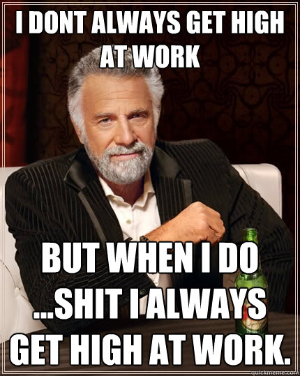 I dont always get high at work but when I do ...shit I always get high at work.   The Most Interesting Man In The World