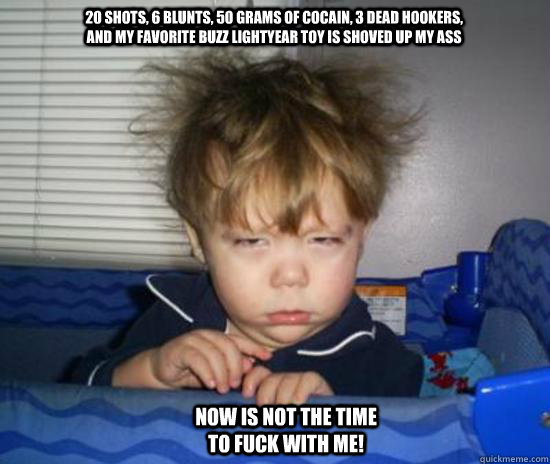 20 shots, 6 blunts, 50 grams of cocain, 3 dead hookers, and my favorite buzz lightyear toy is shoved up my ass now is not the time to fuck with me!  Harry potter