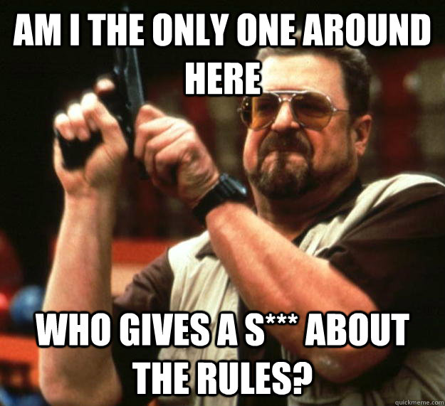 am I the only one around here Who gives a s*** about the rules?  Angry Walter