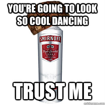 You're going to look so cool dancing Trust me  Scumbag Alcohol