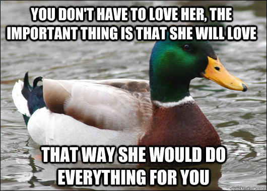 you don't have to love her, the important thing is that she will love that way she would do everything for you  Actual Advice Mallard