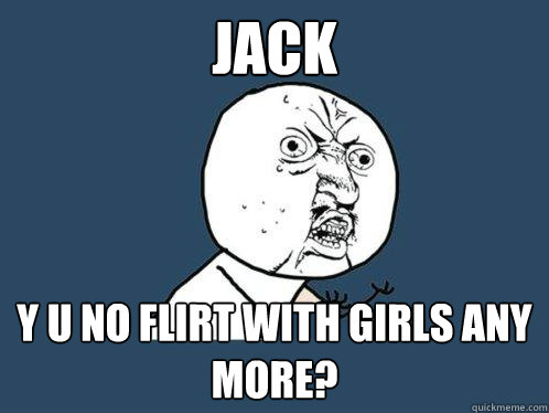 Jack y u no flirt with girls any more?  Y U No