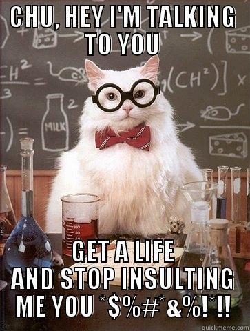 CHU, HEY I'M TALKING TO YOU GET A LIFE AND STOP INSULTING ME YOU *$%#*&%!*!! Chemistry Cat