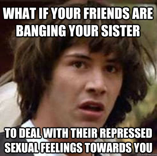 What if your friends are banging your sister To deal with their repressed sexual feelings towards you - What if your friends are banging your sister To deal with their repressed sexual feelings towards you  conspiracy keanu