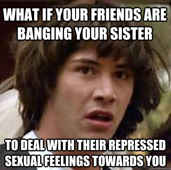 What if your friends are banging your sister To deal with their repressed sexual feelings towards you  conspiracy keanu