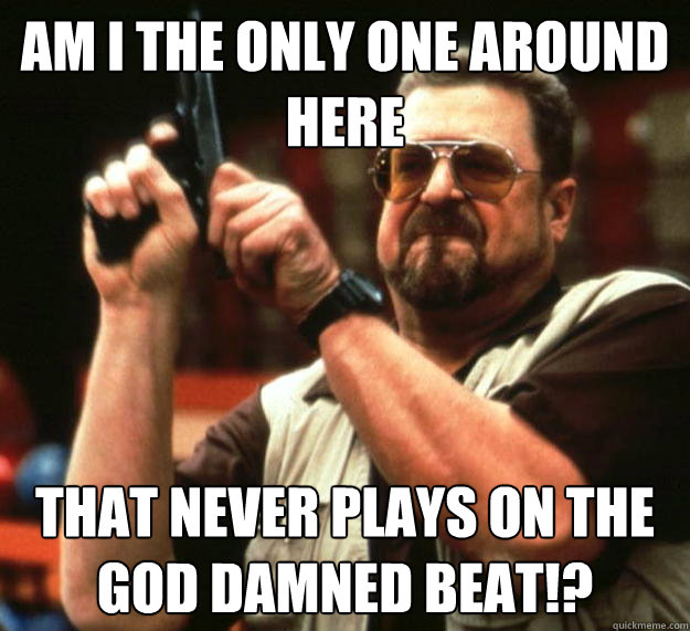 am I the only one around here That never plays on the god damned beat!?  Angry Walter