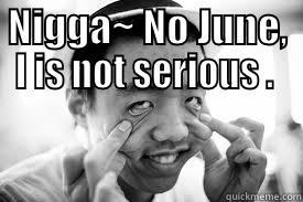 NIGGA~ NO JUNE, I IS NOT SERIOUS .   Misc
