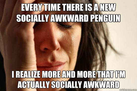 every time there is a new socially awkward penguin post i realize more and more that i'm actually socially awkward  First World Problems