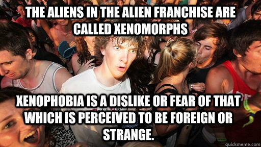 The Aliens in the Alien franchise are called Xenomorphs  Xenophobia is a dislike or fear of that which is perceived to be foreign or strange.   Sudden Clarity Clarence