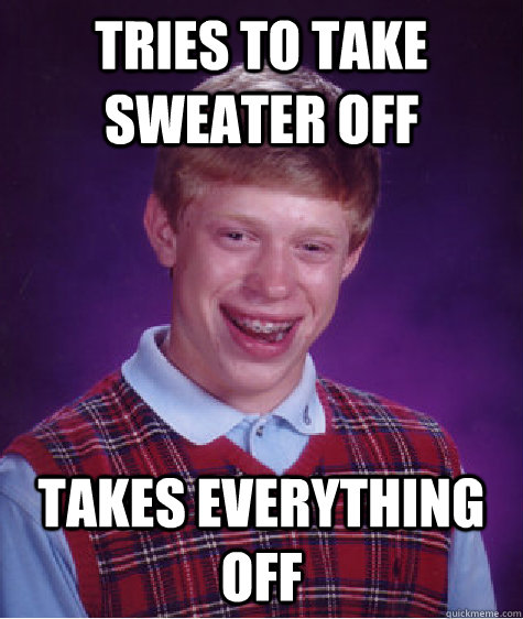 Tries to take sweater off Takes everything off - Tries to take sweater off Takes everything off  Bad Luck Brian