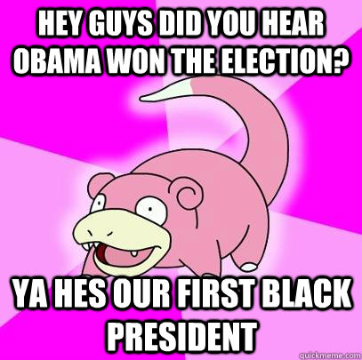 hey guys did you hear obama won the election? ya hes our first black president  Slowpoke