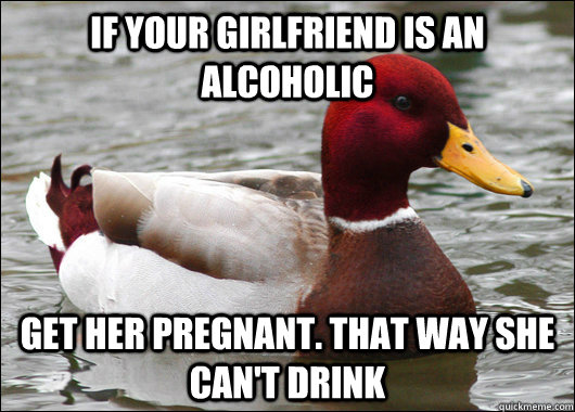 If your girlfriend is an alcoholic get her pregnant. That way she can't drink  Malicious Advice Mallard