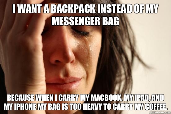 I want a backpack instead of my messenger bag Because when I carry my MacBook, my iPad, and my iPhone my bag is too heavy to carry my coffee.  First World Problems
