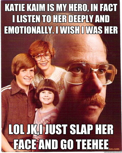 Katie kaim is my hero, in fact i listen to her deeply and emotionally. I wish I was her lol jk,I just slap her face and go teehee  Vengeance Dad