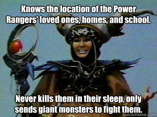 Knows the location of the Power Rangers' loved ones, homes, and school.  Never kills them in their sleep, only sends giant monsters to fight them. - Knows the location of the Power Rangers' loved ones, homes, and school.  Never kills them in their sleep, only sends giant monsters to fight them.  Good Girl Rita Repulsa