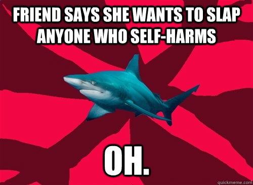 friend says she wants to slap anyone who self-harms oh. - friend says she wants to slap anyone who self-harms oh.  Self-Injury Shark